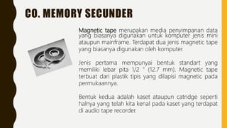 CO. MEMORY SECUNDER
Magnetic tape merupakan media penyimpanan data
yang biasanya digunakan untuk komputer jenis mini
ataupun mainframe. Terdapat dua jenis magnetic tape
yang biasanya digunakan oleh komputer.
Jenis pertama mempunyai bentuk standart yang
memiliki lebar pita 1/2 " (12.7 mm). Magnetic tape
terbuat dari plastik tipis yang dilapisi magnetic pada
permukaannya.
Bentuk kedua adalah kaset ataupun catridge seperti
halnya yang telah kita kenal pada kaset yang terdapat
di audio tape recorder.
 