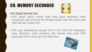 CO. MEMORY SECUNDER
DVD (Digital Versatile Disc)
• DVD adalah sejenis cakram optik yang dapat digunakan untuk
menyimpan data, termasuk film dengan kualitas video dan audio yang
lebih baik dari kualitas VCD.
• DVD juga berkembang menjadi DVD R dan DVD R/W Sedangkan
yang digunakan untuk membaca dan menulis data pada DVD
dinamakan DVD-R drive dan DVD-R/W drive
 