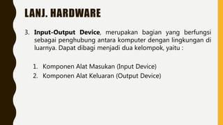 LANJ. HARDWARE
3. Input-Output Device, merupakan bagian yang berfungsi
sebagai penghubung antara komputer dengan lingkungan di
luarnya. Dapat dibagi menjadi dua kelompok, yaitu :
1. Komponen Alat Masukan (Input Device)
2. Komponen Alat Keluaran (Output Device)
 