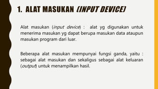 1. ALAT MASUKAN (INPUT DEVICE)
Alat masukan (input device) : alat yg digunakan untuk
menerima masukan yg dapat berupa masukan data ataupun
masukan program dari luar.
Beberapa alat masukan mempunyai fungsi ganda, yaitu :
sebagai alat masukan dan sekaligus sebagai alat keluaran
(output) untuk menampilkan hasil.
 