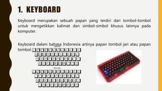 1. KEYBOARD
Keyboard merupakan sebuah papan yang terdiri dari tombol-tombol
untuk mengetikkan kalimat dan simbol-simbol khusus lainnya pada
komputer.
Keyboard dalam bahasa Indonesia artinya papan tombol jari atau papan
tombol.
 