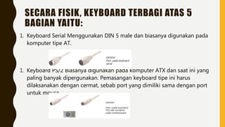 SECARA FISIK, KEYBOARD TERBAGI ATAS 5
BAGIAN YAITU:
1. Keyboard Serial Menggunakan DIN 5 male dan biasanya digunakan pada
komputer tipe AT.
1. Keyboard PS/2 Biasanya digunakan pada komputer ATX dan saat ini yang
paling banyak dipergunakan. Pemasangan keyboard tipe ini harus
dilaksanakan dengan cermat, sebab port yang dimiliki sama dengan port
untuk mouse.
 