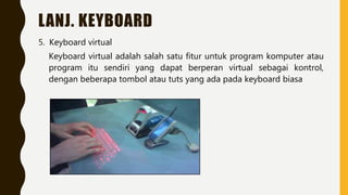 LANJ. KEYBOARD
5. Keyboard virtual
Keyboard virtual adalah salah satu fitur untuk program komputer atau
program itu sendiri yang dapat berperan virtual sebagai kontrol,
dengan beberapa tombol atau tuts yang ada pada keyboard biasa
 