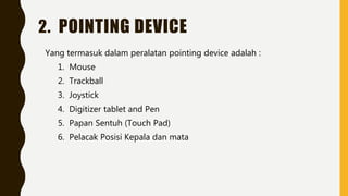 2. POINTING DEVICE
Yang termasuk dalam peralatan pointing device adalah :
1. Mouse
2. Trackball
3. Joystick
4. Digitizer tablet and Pen
5. Papan Sentuh (Touch Pad)
6. Pelacak Posisi Kepala dan mata
 