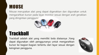 MOUSE
Mouse merupakan alat yang dapat digerakkan dan digunakan untuk
mengarahkan kursor pada layar monitor sesuai dengan arah gerakkan
yang diinginkan pengguna.
Trackball
Trackball adalah alat yang memiliki bola diatasnya ,Yang
dapat digunakan oleh penggunanya untuk mengarahkan
kursor ke bagian-bagian tertentu dari layar sesuai dengan
keinginan pengguna.
 