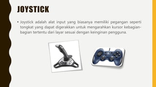JOYSTICK
• Joystick adalah alat input yang biasanya memiliki pegangan seperti
tongkat yang dapat digerakkan untuk mengarahkan kursor kebagian-
bagian tertentu dari layar sesuai dengan keinginan pengguna.
 
