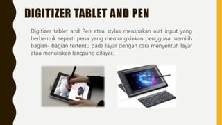 DIGITIZER TABLET AND PEN
Digitizer tablet and Pen atau stylus merupakan alat input yang
berbentuk seperti pena yang memungkinkan pengguna memilih
bagian- bagian tertentu pada layar dengan cara menyentuh layar
atau menuliskan langsung dilayar.
 