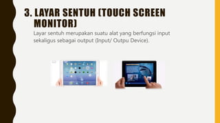 3. LAYAR SENTUH (TOUCH SCREEN
MONITOR)
Layar sentuh merupakan suatu alat yang berfungsi input
sekaligus sebagai output (Input/ Outpu Device).
 