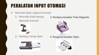PERALATAN INPUT OTOMASI
A. Pemindai Optis (Optical Scanner)
1. Pemindai Kode Batang
(Barcode Scanner)
2. Pembaca Tanda Optis
3. Pembaca Karakter Tinta Magnetis
4. Pengenal Karakter Optis
 