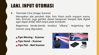 LANJ. INPUT OTOMASI
B. Pemindai Citra (Image Scanner)
Merupakan alat perubah slide, foto hitam putih maupun warna,
teks, formulir, juga gambar desain bangunan menjadi data digital
agar dapat diolah lebih lanjut pada komputer.
Bagaimana benda-benda tersebut “dibaca,” tergantung tipe
scanner yang digunakan.
Tipe Moving - Scanner
Tipe Hand – Scanner
Tipe Flat - Bed Scanner
 