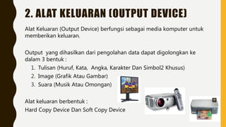 2. ALAT KELUARAN (OUTPUT DEVICE)
Alat Keluaran (Output Device) berfungsi sebagai media komputer untuk
memberikan keluaran.
Output yang dihasilkan dari pengolahan data dapat digolongkan ke
dalam 3 bentuk :
1. Tulisan (Huruf, Kata, Angka, Karakter Dan Simbol2 Khusus)
2. Image (Grafik Atau Gambar)
3. Suara (Musik Atau Omongan)
Alat keluaran berbentuk :
Hard Copy Device Dan Soft Copy Device
 