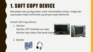 1. SOFT COPY DEVICE
Merupakan alat yg digunakan untuk menampilkan tulisan, image dan
suara pada media soft (lunak) yg berupa sinyal elektronik.
Contoh Soft Copy Device :
1. Monitor
Monitor CRT (Cathode ray tube)
Monitor layar datar (Flat panel display)
2. Speaker
 