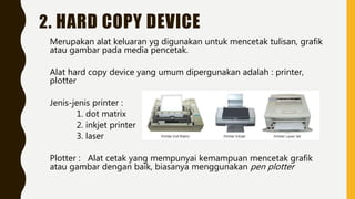 2. HARD COPY DEVICE
Merupakan alat keluaran yg digunakan untuk mencetak tulisan, grafik
atau gambar pada media pencetak.
Alat hard copy device yang umum dipergunakan adalah : printer,
plotter
Jenis-jenis printer :
1. dot matrix
2. inkjet printer
3. laser
Plotter : Alat cetak yang mempunyai kemampuan mencetak grafik
atau gambar dengan baik, biasanya menggunakan pen plotter
 