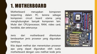 1. MOTHERBOARD
Motherboard merupakan komponen
terpenting dalam PC. kerena sebagai
komponen circuit board utama yang
menghubungkan banyak komponen lain.
Mulai dari CPU/processor, RAM, video card,
harddisk, dan seterusnya
Jenis dari motherboard ditentukan
berdasarkan jenis prosesor yang digunakan
nantinya,
Kita dapat melihat dan menentukan prosesor
apa yang dapat digunakan oleh suatu
motherboard dengan cara melihat kode jenis
 