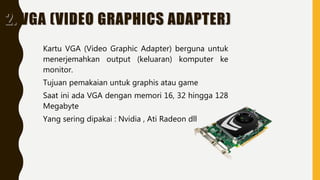 2. VGA (VIDEO GRAPHICS ADAPTER)
Kartu VGA (Video Graphic Adapter) berguna untuk
menerjemahkan output (keluaran) komputer ke
monitor.
Tujuan pemakaian untuk graphis atau game
Saat ini ada VGA dengan memori 16, 32 hingga 128
Megabyte
Yang sering dipakai : Nvidia , Ati Radeon dll
 