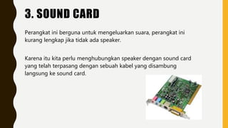 3. SOUND CARD
Perangkat ini berguna untuk mengeluarkan suara, perangkat ini
kurang lengkap jika tidak ada speaker.
Karena itu kita perlu menghubungkan speaker dengan sound card
yang telah terpasang dengan sebuah kabel yang disambung
langsung ke sound card.
 