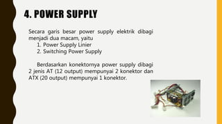 4. POWER SUPPLY
Secara garis besar power supply elektrik dibagi
menjadi dua macam, yaitu
1. Power Supply Linier
2. Switching Power Supply
Berdasarkan konektornya power supply dibagi
2 jenis AT (12 output) mempunyai 2 konektor dan
ATX (20 output) mempunyai 1 konektor.
 