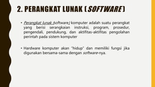 2. PERANGKAT LUNAK (SOFTWARE )
• Perangkat lunak (software) komputer adalah suatu perangkat
yang berisi serangkaian instruksi, program, prosedur,
pengendali, pendukung, dan aktifitas-aktifitas pengolahan
perintah pada sistem komputer
• Hardware komputer akan “hidup” dan memiliki fungsi jika
digunakan bersama-sama dengan software-nya.
 