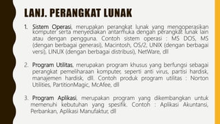 LANJ. PERANGKAT LUNAK
1. Sistem Operasi, merupakan perangkat lunak yang mengoperasikan
komputer serta menyediakan antarmuka dengan perangkat lunak lain
atau dengan pengguna. Contoh sistem operasi : MS DOS, MS
(dengan berbagai generasi), Macintosh, OS/2, UNIX (dengan berbagai
versi), LINUX (dengan berbagai distribusi), NetWare, dll
2. Program Utilitas, merupakan program khusus yang berfungsi sebagai
perangkat pemeliharaan komputer, seperti anti virus, partisi hardisk,
manajemen hardisk, dll. Contoh produk program utilitas : Norton
Utilities, PartitionMagic, McAfee, dll
3. Program Aplikasi, merupakan program yang dikembangkan untuk
memenuhi kebutuhan yang spesifik. Contoh : Aplikasi Akuntansi,
Perbankan, Aplikasi Manufaktur, dll
 