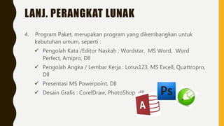 LANJ. PERANGKAT LUNAK
4. Program Paket, merupakan program yang dikembangkan untuk
kebutuhan umum, seperti :
 Pengolah Kata /Editor Naskah : Wordstar, MS Word, Word
Perfect, Amipro, Dll
 Pengolah Angka / Lembar Kerja : Lotus123, MS Excell, Quattropro,
Dll
 Presentasi MS Powerpoint, Dll
 Desain Grafis : CorelDraw, PhotoShop, dll
 