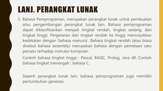 LANJ. PERANGKAT LUNAK
5. Bahasa Pemprograman, merupakan perangkat lunak untuk pembuatan
atau pengembangan perangkat lunak lain. Bahasa pemprograman
dapat diklasifikasikan menjadi tingkat rendah, tingkat sedang, dan
tingkat tinggi. Pergeseran dari tingkat rendah ke tinggi menunjukkan
kedekatan dengan ‘bahasa manusia’. Bahasa tingkat rendah (atau biasa
disebut bahasa assembly) merupakan bahasa dengan pemetaan satu
persatu terhadap instruksi komputer.
Contoh bahasa tingkat tinggi : Pascal, BASIC, Prolog, Java dll. Contoh
bahasa tingkat menengah : bahasa C.
Seperti perangkat lunak lain, bahasa pemprograman juga memiliki
pertumbuhan generasi.
 