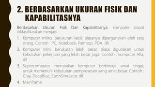 2. BERDASARKAN UKURAN FISIK DAN
KAPABILITASNYA
Berdasarkan Ukuran Fisik Dan Kapabilitasnya, komputer dapat
diklasifikasikan menjadi
1. Komputer mikro, berukuran kecil, biasanya dipergunakan oleh satu
orang. Contoh : PC, Notebook, Palmtop, PDA, dll
2. Komputer Mini, berukuran lebih besar, biasa digunakan untuk
kebutuhan pekerjaan yang lebih besar juga. Contoh : komputer Alfa,
dll
3. Supercomputer, merupakan komputer berkinerja amat tinggi,
untuk memenuhi kebutuhan pemprosesan yang amat besar. Contoh :
Cray, DeepBlue, EarthSimulator, dll
4. Mainframe
 
