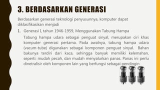 3. BERDASARKAN GENERASI
Berdasarkan generasi teknologi penyusunnya, komputer dapat
diklasifikasikan menjadi
1. Generasi I, tahun 1946-1959, Menggunakan Tabung Hampa
Tabung hampa udara sebagai penguat sinyal, merupakan ciri khas
komputer generasi pertama. Pada awalnya, tabung hampa udara
(vacum-tube) digunakan sebagai komponen penguat sinyal. Bahan
bakunya terdiri dari kaca, sehingga banyak memiliki kelemahan,
seperti: mudah pecah, dan mudah menyalurkan panas. Panas ini perlu
dinetralisir oleh komponen lain yang berfungsi sebagai pendingin
 