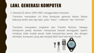 LANJ. GENERASI KOMPUTER
2. Generasi II, tahun 1959-1965, menggunakan transistor
Transistor merupakan ciri khas komputer generasi kedua. Bahan
bakunya terdiri atas tiga lapis, yaitu: "basic", "collector" dan "emmiter".
Transistor merupakan singkatan dari Transfer Resistor, Sebagai
komponen padat, tansistor mempunyai banyak keunggulan seperti
misalnya: tidak mudah pecah, tidak menyalurkan panas. dan dengan
demikian, komputer yang ada menjadi lebih kecil dan lebih murah
 