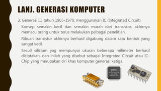 LANJ. GENERASI KOMPUTER
3. Generasi III, tahun 1965-1970, menggunakan IC (Integrated Circuit)
Konsep semakin kecil dan semakin murah dari transistor, akhirnya
memacu orang untuk terus melakukan pelbagai penelitian.
Ribuan transistor akhirnya berhasil digabung dalam satu bentuk yang
sangat kecil.
Secuil silicium yag mempunyai ukuran beberapa milimeter berhasil
diciptakan, dan inilah yang disebut sebagai Integrated Circuit atau IC-
Chip yang merupakan ciri khas komputer generasi ketiga.
 
