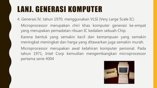LANJ. GENERASI KOMPUTER
4. Generasi IV, tahun 1970, menggunakan VLSI (Very Large Scale IC)
Microprocessor merupakan chiri khas komputer generasi ke-empat
yang merupakan pemadatan ribuan IC kedalam sebuah Chip.
Karena bentuk yang semakin kecil dan kemampuan yang semakin
meningkat meningkat dan harga yang ditawarkan juga semakin murah.
Microprocessor merupakan awal kelahiran komputer personal. Pada
tahun 1971, Intel Corp kemudian mengembangkan microprocessor
pertama serie 4004
 