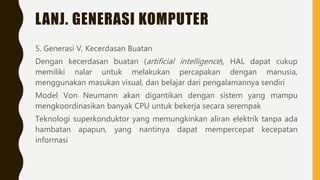 LANJ. GENERASI KOMPUTER
5. Generasi V, Kecerdasan Buatan
Dengan kecerdasan buatan (artificial intelligence), HAL dapat cukup
memiliki nalar untuk melakukan percapakan dengan manusia,
menggunakan masukan visual, dan belajar dari pengalamannya sendiri
Model Von Neumann akan digantikan dengan sistem yang mampu
mengkoordinasikan banyak CPU untuk bekerja secara serempak
Teknologi superkonduktor yang memungkinkan aliran elektrik tanpa ada
hambatan apapun, yang nantinya dapat mempercepat kecepatan
informasi
 