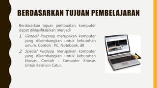 BERDASARKAN TUJUAN PEMBELAJARAN
Berdasarkan tujuan pembuatan, komputer
dapat diklasifikasikan menjadi
1. General Purpose, merupakan komputer
yang dikembangkan untuk kebutuhan
umum. Contoh : PC, Notebook, dll
2. Special Purpose, merupakan komputer
yang dikembangkan untuk kebutuhan
khusus. Contoh : Komputer Khusus
Untuk Bermain Catur.
 