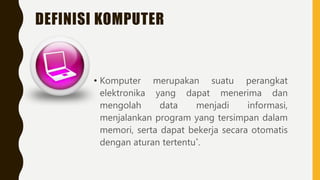 DEFINISI KOMPUTER
• Komputer merupakan suatu perangkat
elektronika yang dapat menerima dan
mengolah data menjadi informasi,
menjalankan program yang tersimpan dalam
memori, serta dapat bekerja secara otomatis
dengan aturan tertentu*.
 