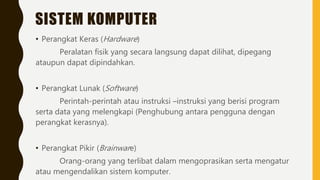 SISTEM KOMPUTER
• Perangkat Keras (Hardware)
Peralatan fisik yang secara langsung dapat dilihat, dipegang
ataupun dapat dipindahkan.
• Perangkat Lunak (Software)
Perintah-perintah atau instruksi –instruksi yang berisi program
serta data yang melengkapi (Penghubung antara pengguna dengan
perangkat kerasnya).
• Perangkat Pikir (Brainware)
Orang-orang yang terlibat dalam mengoprasikan serta mengatur
atau mengendalikan sistem komputer.
 