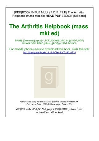 [PDF|BOOK|E-PUB|Mobi] (P.D.F. FILE) The Arthritis
Helpbook (mass mkt ed) READ PDF EBOOK [full book]
The Arthritis Helpbook (mass
mkt ed)
EPUB$,[Download] [epub]^^,PDF),[DOWNLOAD IN @^PDF,[PDF]
DOWNLOAD READ,((Read_[PDF])),(?PDF BOOK?)
For mobile phone users to download this book, click this link:
http://happyreadingebook.club/?book=0738210706
Author : Kate Lorig Publisher : Da Capo Press ISBN : 0738210706
Publication Date : 2006-9-5 Language : Pages : 352
ZIP,[PDF mobi ePub]@^,*full_pages*,Pdf,[EBOOK],Ebook Read
online,#Read #Download
 
