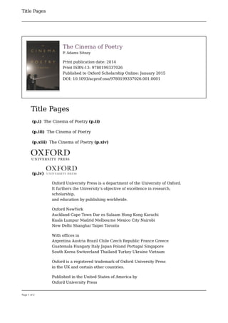 Title Pages
Page 1 of 2
 
The Cinema of Poetry
P
. Adams Sitney
Print publication date: 2014
Print ISBN-13: 9780199337026
Published to Oxford Scholarship Online: January 2015
DOI: 10.1093/acprof:oso/9780199337026.001.0001
Title Pages
(p.i) The Cinema of Poetry (p.ii)
(p.iii) The Cinema of Poetry
(p.xiii) The Cinema of Poetry (p.xiv)
(p.iv)
Oxford University Press is a department of the University of Oxford.
It furthers the University’s objective of excellence in research,
scholarship,
and education by publishing worldwide.
Oxford NewYork
Auckland Cape Town Dar es Salaam Hong Kong Karachi
Kuala Lumpur Madrid Melbourne Mexico City Nairobi
New Delhi Shanghai Taipei Toronto
With offices in
Argentina Austria Brazil Chile Czech Republic France Greece
Guatemala Hungary Italy Japan Poland Portugal Singapore
South Korea Switzerland Thailand Turkey Ukraine Vietnam
Oxford is a registered trademark of Oxford University Press
in the UK and certain other countries.
Published in the United States of America by
Oxford University Press
 