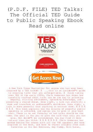 (P.D.F. FILE) TED Talks:
The Official TED Guide
to Public Speaking Ebook
Read online
A New York Times Bestseller For anyone who has ever been
inspired by a TED talkâ€¦ Â ...this is an insiderâ€™s guide
to creating talks that are unforgettable. Â Since taking
over TED in the early 2000s, Chris Anderson has shown how
carefully crafted short talks can be the key to unlocking
empathy, stirring excitement, spreading knowledge, and
promoting a shared dream. Done right, a talk can electrify a
room and transform an audienceâ€™s worldview. Done right, a
talk is more powerful than anything in written form. Â Â Â Â
Â Â Â This book explains how the miracle of powerful public
speaking is achieved, and equips you to give it your best
shot. There is no set formula; no two talks should be the
same. The goal is for you to give the talk that only you can
give. But donâ€™t be intimidated. You may find it more
natural than you think. Â Â Â Â Â Â Â Chris Anderson has
worked behind the scenes with all the TED speakers who have
inspired us the most, and here he shares insights from such
favorites as Sir Ken Robinson, Amy Cuddy, Bill Gates,
 