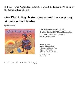 (> FILE*) One Plastic Bag: Isatou Ceesay and the Recycling Women of
the Gambia [Free Ebook]
One Plastic Bag: Isatou Ceesay and the Recycling
Women of the Gambia
by Miranda Paul
^#DOWNLOAD@PDF^#,(Epub
Kindle),{Kindle},PDF,Ebook | Read online
Get ebook Epub Mobi,Book PDF
EPUB,{Read Online}
Details of Book
Author : Miranda Paul
Publisher : Millbrook Press
ISBN : 1467716081
Publication Date : 2015-2-1
Language : eng
Pages : 32
to download this book the link is on the last page
 