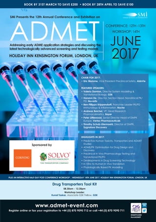 www.admet-event.com
Register online or fax your registration to +44 (0) 870 9090 712 or call +44 (0) 870 9090 711
@SMIPHARM
#smiADMET
CHAIR FOR 2017:
• 	Eric Blomme, Vice President Preclinical Safety, AbbVie
FEATURED SPEAKERS:
•	Valeriu Damian, Director System Modeling &
Translational Biology, GSK
•	Handan He, Director, Section Head, Nonclinical PK/
PD, Novartis
•	Ben-Fillippo Krippendorff, Franchise Leader PK/PD
Immunology & Inflammation, Roche
•	Andreas Reichel, VP, Head Research
Pharmacokinetics, Bayer
•	Peter Littlewood, Senior Director Head of DMPK
Europe, Vertex Pharmaceuticals
•	Timothy Schulz-Utermoehl, Director of DMPK,
Sygnature Discovery
HIGHLIGHTS IN 2017:
•	Predictive Human Toxicity, Transporters and ADMET
Studies
•	ADME/PK Optimisation for Drug Design and
Discovery
•	Preclinical In Vivo Pharmacology Testing and
	 Translational PK/PD
•	Developments in Drug Screening Technology
•	In Vitro to Human In Vivo Translation
•	Physiologically Based PK Modeling
CONFERENCE: 12TH -13TH
WORKSHOP: 14TH
JUNE
2017HOLIDAY INN KENSINGTON FORUM, LONDON, UK
SMi Presents the 12th Annual Conference and Exhibition on
ADMETAddressing early ADME application strategies and discussing the
latest technologically advanced screening and testing models
BOOK BY 31ST MARCH TO SAVE £200 • BOOK BY 28TH APRIL TO SAVE £100
Sponsored by
Drug Transporters Tool Kit
08.30am - 12.30pm
Workshop Leader:
Kunal Taskar, Associate GSK Fellow, GSK
PLUS AN INTERACTIVE HALF-DAY POST-CONFERENCE WORKSHOP | WEDNESDAY 14TH JUNE 2017, HOLIDAY INN KENSINGTON FORUM, LONDON, UK
 