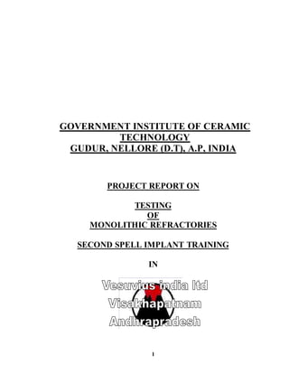1
GOVERNMENT INSTITUTE OF CERAMIC
TECHNOLOGY
GUDUR, NELLORE (D.T), A.P, INDIA
PROJECT REPORT ON
TESTING
OF
MONOLITHIC REFRACTORIES
SECOND SPELL IMPLANT TRAINING
IN
 