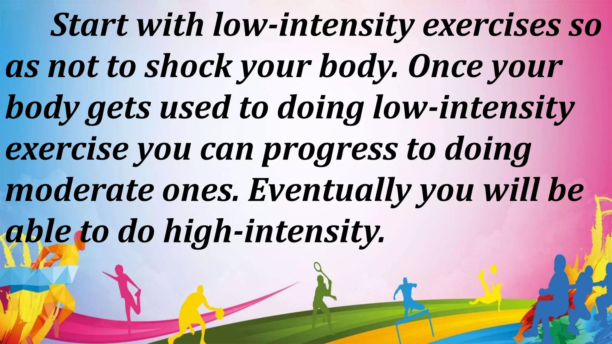 Start with low-intensity exercises so
as not to shock your body. Once your
body gets used to doing low-intensity
exercise you can progress to doing
moderate ones. Eventually you will be
able to do high-intensity.
 
