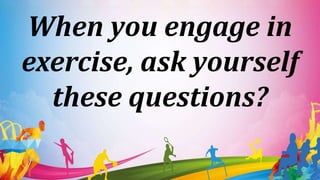 When you engage in
exercise, ask yourself
these questions?
 