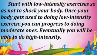Start with low-intensity exercises so
as not to shock your body. Once your
body gets used to doing low-intensity
exercise you can progress to doing
moderate ones. Eventually you will be
able to do high-intensity.
 