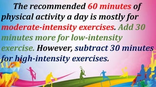 The recommended 60 minutes of
physical activity a day is mostly for
moderate-intensity exercises. Add 30
minutes more for low-intensity
exercise. However, subtract 30 minutes
for high-intensity exercises.
 