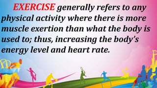 EXERCISE generally refers to any
physical activity where there is more
muscle exertion than what the body is
used to; thus, increasing the body’s
energy level and heart rate.
 