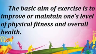 The basic aim of exercise is to
improve or maintain one’s level
of physical fitness and overall
health.
 