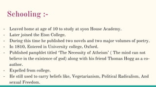 Schooling :-
- Leaved home at age of 10 to study at syon House Academy.
- Later joined the Eton College.
- During this time he published two novels and two major volumes of poetry.
- In 1810, Entered in University college, Oxford.
- Published pamphlet titled ‘The Necessity of Atheism’ ( The mind can not
believe in the existence of god) along with his friend Thomas Hogg as a co-
author.
- Expelled from college.
- He still used to carry beliefs like, Vegetarianism, Political Radicalism, And
sexual Freedom.
 