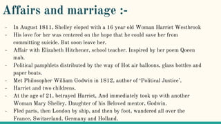 Affairs and marriage :-
- In August 1811, Shelley eloped with a 16 year old Woman Harriet Westbrook
- His love for her was centered on the hope that he could save her from
committing suicide. But soon leave her.
- Affair with Elizabeth Hitchener, school teacher. Inspired by her poem Qoeen
mab.
- Political pamphlets distributed by the way of Hot air balloons, glass bottles and
paper boats.
- Met Philosopher William Godwin in 1812, author of ‘Political Justice’.
- Harriet and two childrens.
- At the age of 21, betrayed Harriet, And immediately took up with another
Woman Mary Shelley, Daughter of his Beloved mentor, Godwin.
- Fled paris, then London by ship, and then by foot, wandered all over the
France, Switzerland, Germany and Holland.
 