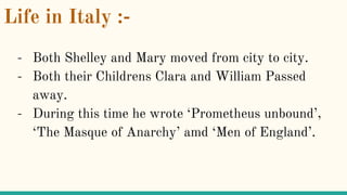 Life in Italy :-
- Both Shelley and Mary moved from city to city.
- Both their Childrens Clara and William Passed
away.
- During this time he wrote ‘Prometheus unbound’,
‘The Masque of Anarchy’ amd ‘Men of England’.
 