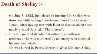Death of Shelley :-
- On July 8, 1822, just closed to turning 30. Shelley was
drowned while sailing his schooner back from Livorno to
Lerici, After having met with Hunt to discuss about their
newly printed Journal, “The Liberal”.
- It is still point of debate that either his death was
accident or he was murdered by an enemy who detested
his political beliefs
- He was buried in Poet's Corner in West Minister Abbey.
 